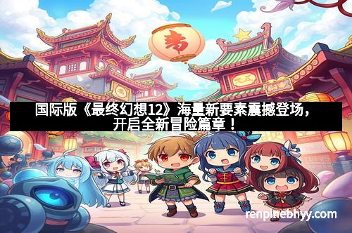 国际版《最终幻想12》海量新要素震撼登场，开启全新冒险篇章！